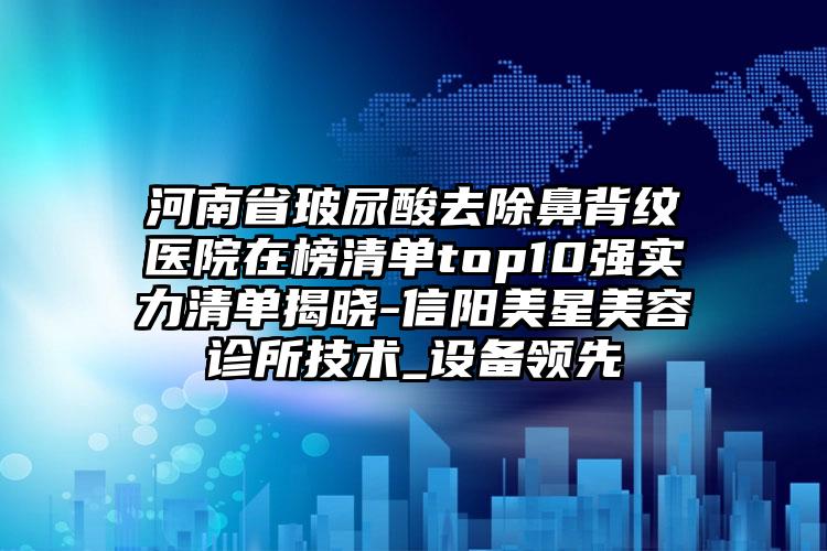 河南省玻尿酸去除鼻背纹医院在榜清单top10强实力清单揭晓-信阳美星美容诊所技术_设备领先