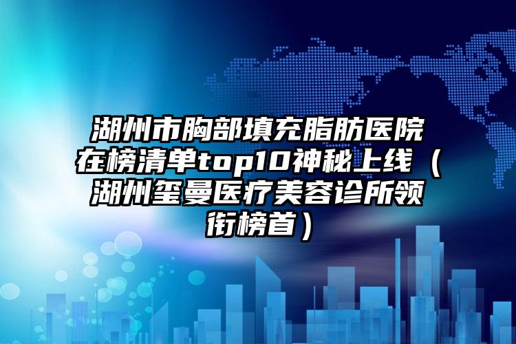 湖州市胸部填充脂肪医院在榜清单top10神秘上线（湖州玺曼医疗美容诊所领衔榜首）