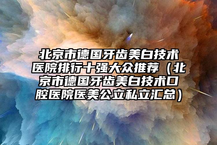 北京市德国牙齿美白技术医院排行十强大众推荐（北京市德国牙齿美白技术口腔医院医美公立私立汇总）