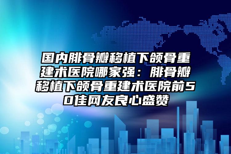 国内腓骨瓣移植下颌骨重建术医院哪家强：腓骨瓣移植下颌骨重建术医院前50佳网友良心盛赞