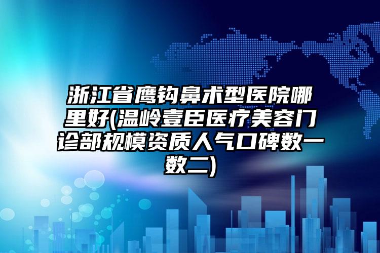 浙江省鹰钩鼻术型医院哪里好(温岭壹臣医疗美容门诊部规模资质人气口碑数一数二)