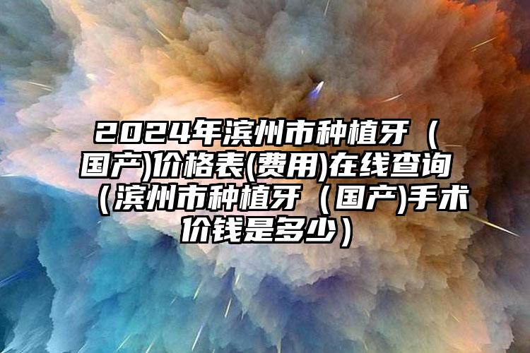 2024年滨州市种植牙（国产)价格表(费用)在线查询（滨州市种植牙（国产)手术价钱是多少）