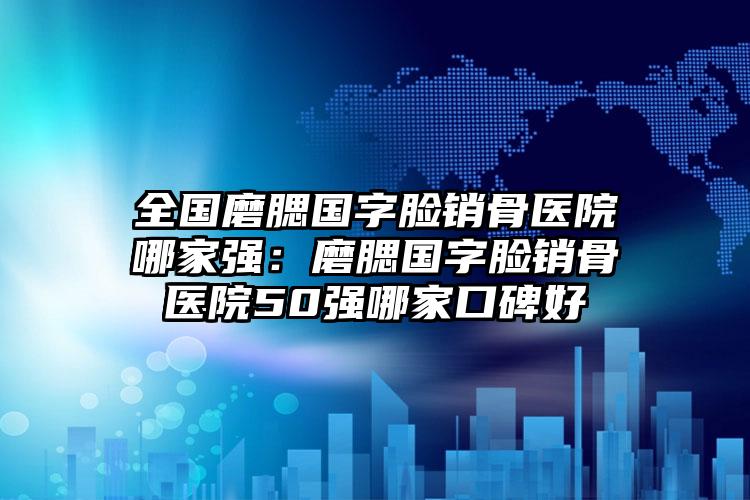 全国磨腮国字脸销骨医院哪家强：磨腮国字脸销骨医院50强哪家口碑好