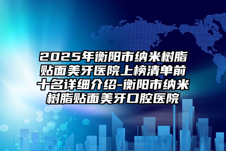 2025年衡阳市纳米树脂贴面美牙医院上榜清单前十名详细介绍-衡阳市纳米树脂贴面美牙口腔医院