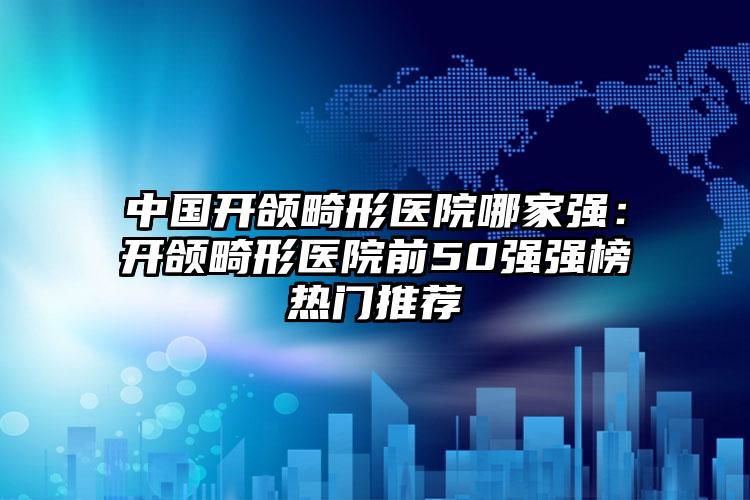 中国开颌畸形医院哪家强：开颌畸形医院前50强强榜热门推荐