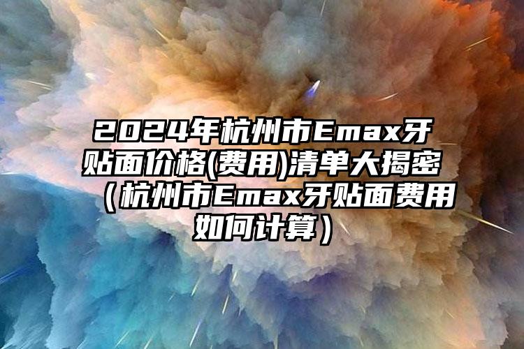 2024年杭州市Emax牙贴面价格(费用)清单大揭密（杭州市Emax牙贴面费用如何计算）