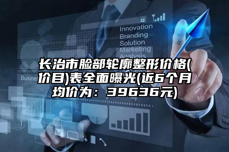 长治市脸部轮廓整形价格(价目)表全面曝光(近6个月均价为：39636元)