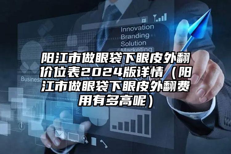 阳江市做眼袋下眼皮外翻价位表2024版详情（阳江市做眼袋下眼皮外翻费用有多高呢）