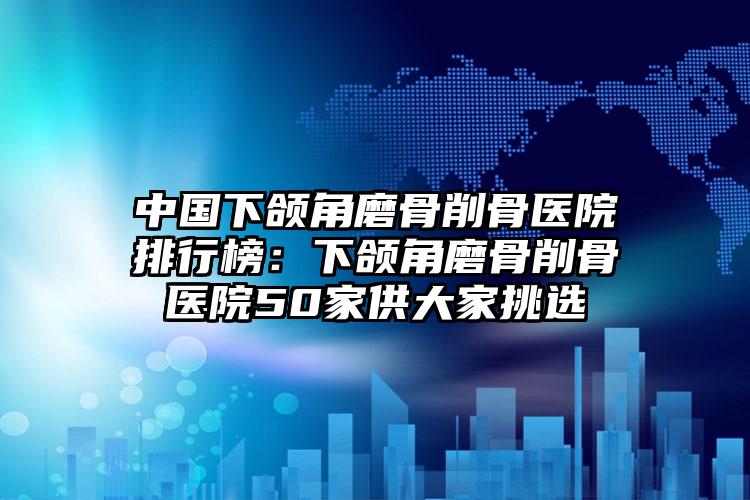 中国下颌角磨骨削骨医院排行榜：下颌角磨骨削骨医院50家供大家挑选