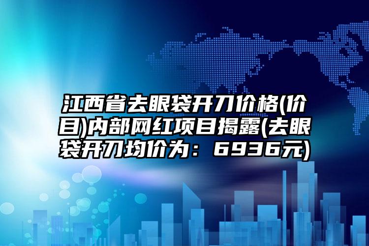 江西省去眼袋开刀价格(价目)内部网红项目揭露(去眼袋开刀均价为：6936元)