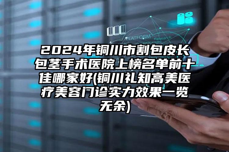 2024年铜川市割包皮长包茎手术医院上榜名单前十佳哪家好(铜川礼知高美医疗美容门诊实力效果一览无余)