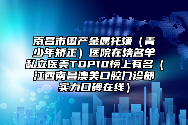 南昌市国产金属托槽（青少年矫正）医院在榜名单私立医美TOP10榜上有名（江西南昌澳美口腔门诊部实力口碑在线）