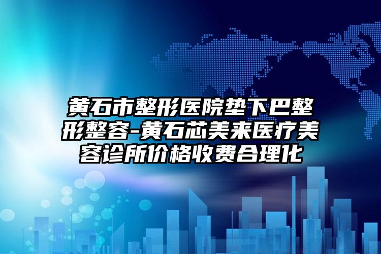 黄石市整形医院垫下巴整形整容-黄石芯美来医疗美容诊所价格收费合理化