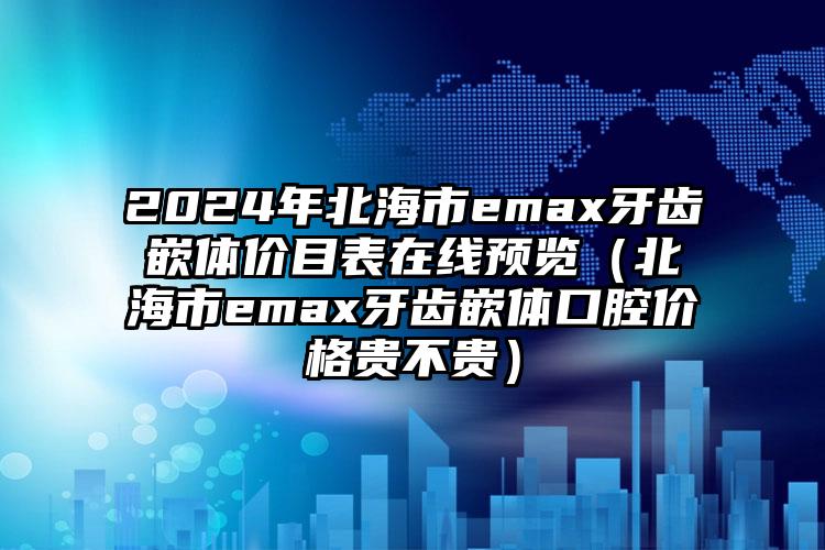 2024年北海市emax牙齿嵌体价目表在线预览（北海市emax牙齿嵌体口腔价格贵不贵）