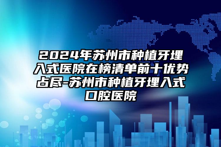 2024年苏州市种植牙埋入式医院在榜清单前十优势占尽-苏州市种植牙埋入式口腔医院