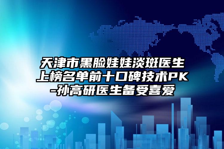 天津市黑脸娃娃淡斑医生上榜名单前十口碑技术PK-孙高研医生备受喜爱