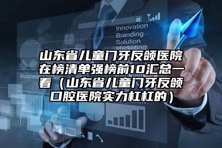 山东省儿童门牙反颌医院在榜清单强榜前10汇总一看（山东省儿童门牙反颌口腔医院实力杠杠的）