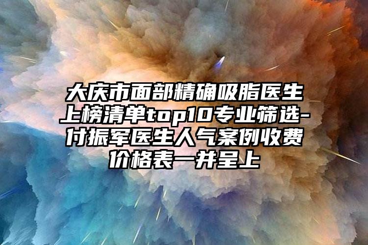 大庆市面部精确吸脂医生上榜清单top10专业筛选-付振军医生人气案例收费价格表一并呈上