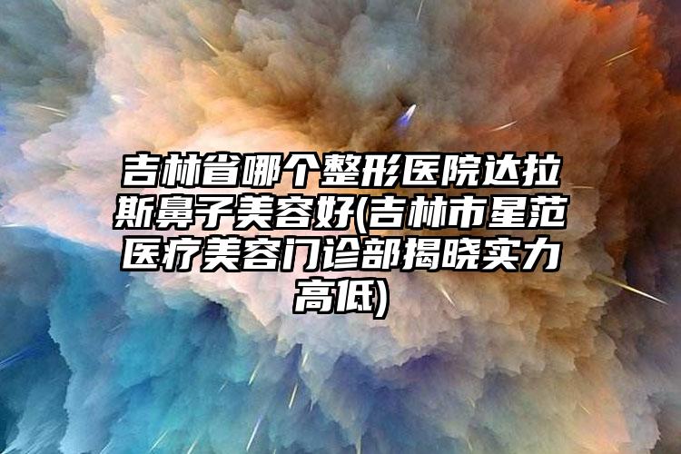 吉林省哪个整形医院达拉斯鼻子美容好(吉林市星范医疗美容门诊部揭晓实力高低)