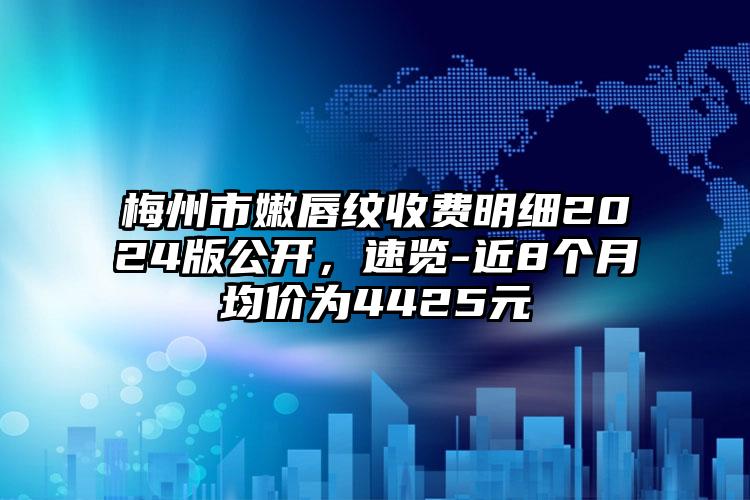 梅州市嫩唇纹收费明细2024版公开，速览-近8个月均价为4425元