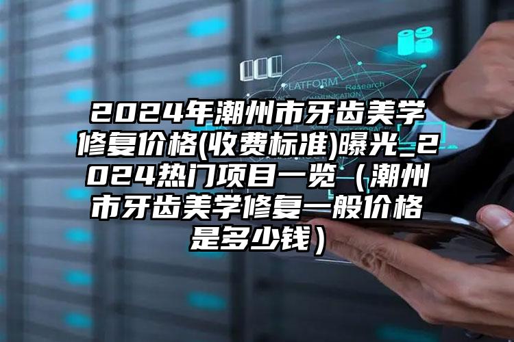 2024年潮州市牙齿美学修复价格(收费标准)曝光_2024热门项目一览（潮州市牙齿美学修复一般价格是多少钱）