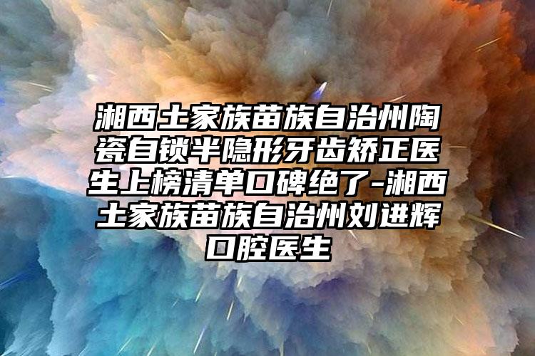 湘西土家族苗族自治州陶瓷自锁半隐形牙齿矫正医生上榜清单口碑绝了-湘西土家族苗族自治州刘进辉口腔医生