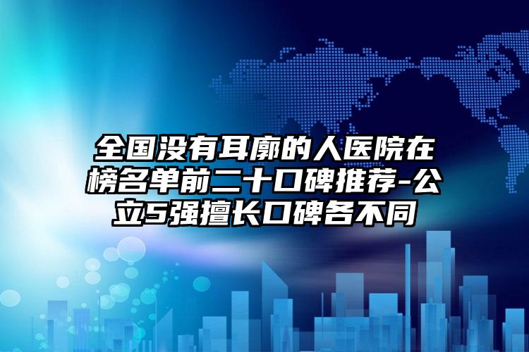 全国没有耳廓的人医院在榜名单前二十口碑推荐-公立5强擅长口碑各不同