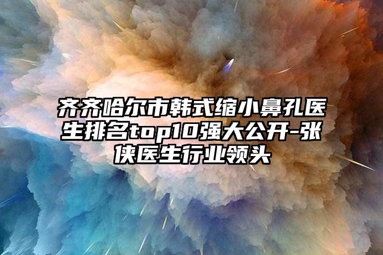 齐齐哈尔市韩式缩小鼻孔医生排名top10强大公开-张侠医生行业领头