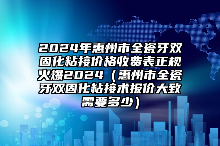 2024年惠州市全瓷牙双固化粘接价格收费表正规火爆2024（惠州市全瓷牙双固化粘接术报价大致需要多少）