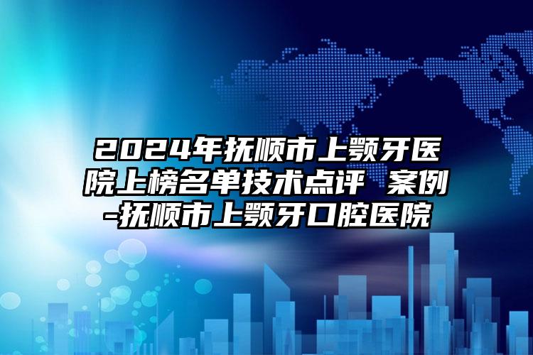 2024年抚顺市上颚牙医院上榜名单技术点评 案例-抚顺市上颚牙口腔医院