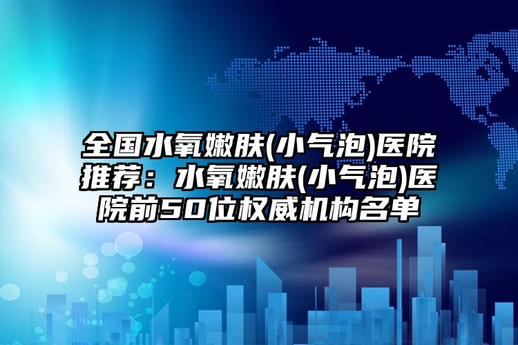 全国水氧嫩肤(小气泡)医院推荐：水氧嫩肤(小气泡)医院前50位权威机构名单