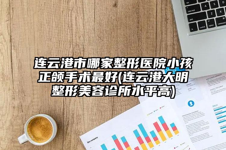 连云港市哪家整形医院小孩正颌手术最好(连云港大明整形美容诊所水平高)