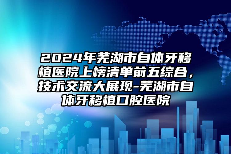 2024年芜湖市自体牙移植医院上榜清单前五综合，技术交流大展现-芜湖市自体牙移植口腔医院