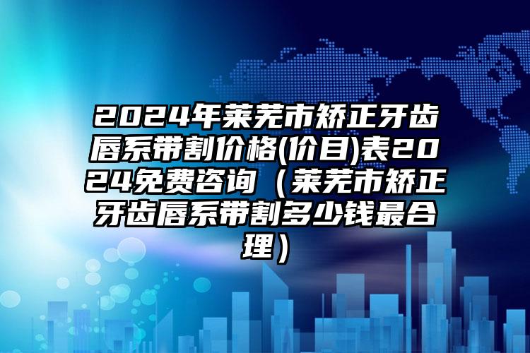 2024年莱芜市矫正牙齿唇系带割价格(价目)表2024免费咨询（莱芜市矫正牙齿唇系带割多少钱最合理）