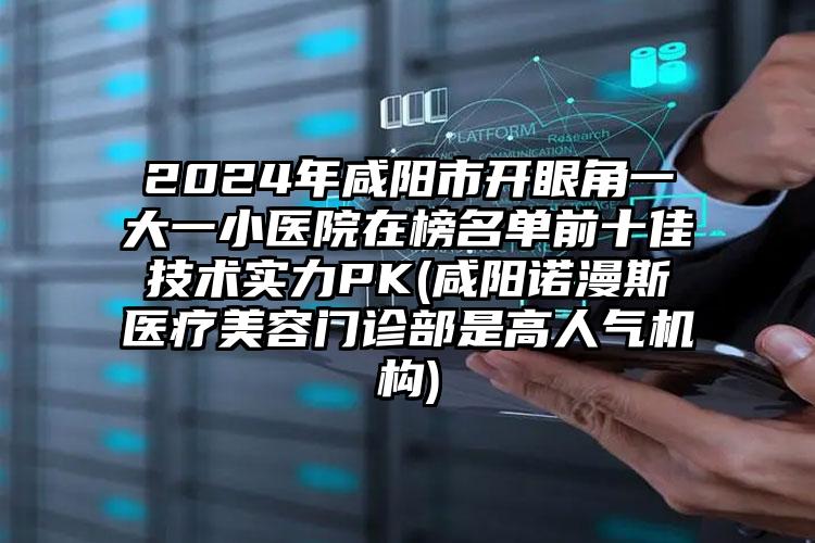 2024年咸阳市开眼角一大一小医院在榜名单前十佳技术实力PK(咸阳诺漫斯医疗美容门诊部是高人气机构)