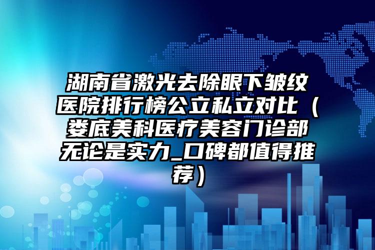 湖南省激光去除眼下皱纹医院排行榜公立私立对比（娄底美科医疗美容门诊部无论是实力_口碑都值得推荐）