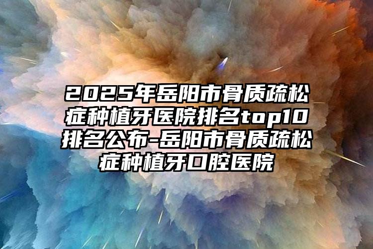 2025年岳阳市骨质疏松症种植牙医院排名top10排名公布-岳阳市骨质疏松症种植牙口腔医院