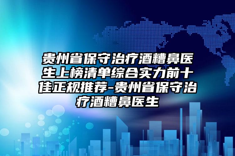 贵州省保守治疗酒糟鼻医生上榜清单综合实力前十佳正规推荐-贵州省保守治疗酒糟鼻医生