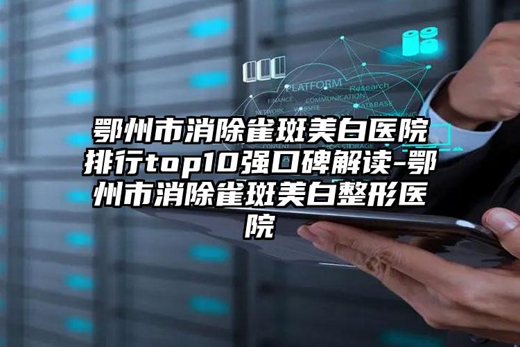 鄂州市消除雀斑美白医院排行top10强口碑解读-鄂州市消除雀斑美白整形医院