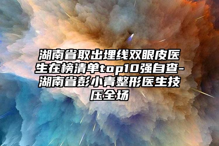 湖南省取出埋线双眼皮医生在榜清单top10强自查-湖南省彭小青整形医生技压全场