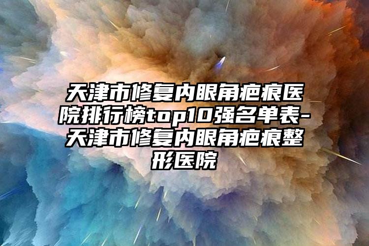 天津市修复内眼角疤痕医院排行榜top10强名单表-天津市修复内眼角疤痕整形医院