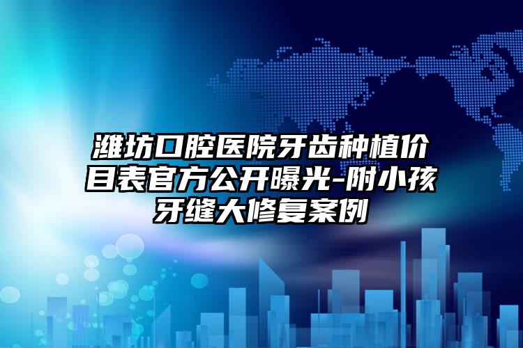 潍坊口腔医院牙齿种植价目表官方公开曝光-附小孩牙缝大修复案例