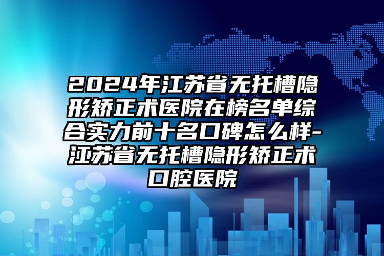 2024年江苏省无托槽隐形矫正术医院在榜名单综合实力前十名口碑怎么样-江苏省无托槽隐形矫正术口腔医院