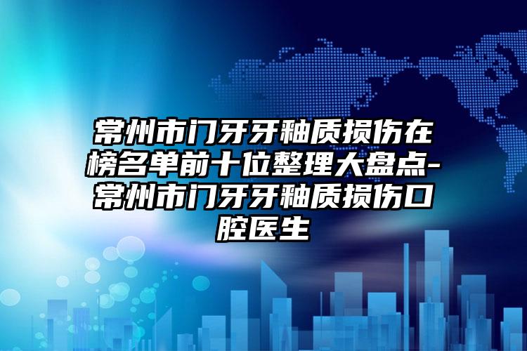 常州市门牙牙釉质损伤在榜名单前十位整理大盘点-常州市门牙牙釉质损伤口腔医生