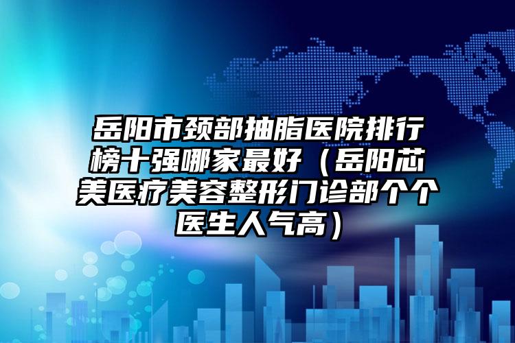 岳阳市颈部抽脂医院排行榜十强哪家最好（岳阳芯美医疗美容整形门诊部个个医生人气高）