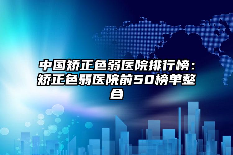 中国矫正色弱医院排行榜：矫正色弱医院前50榜单整合