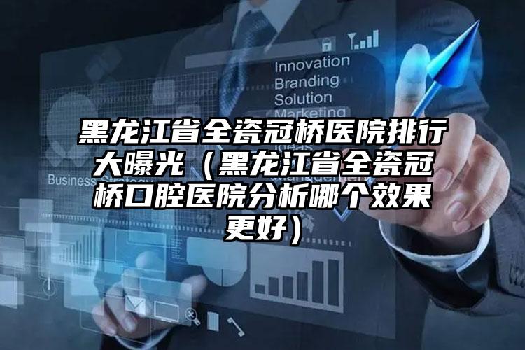 黑龙江省全瓷冠桥医院排行大曝光（黑龙江省全瓷冠桥口腔医院分析哪个效果更好）