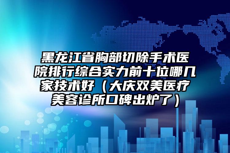 黑龙江省胸部切除手术医院排行综合实力前十位哪几家技术好（大庆双美医疗美容诊所口碑出炉了）