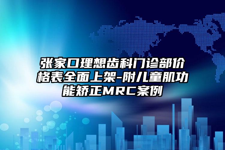 张家口理想齿科门诊部价格表全面上架-附儿童肌功能矫正MRC案例