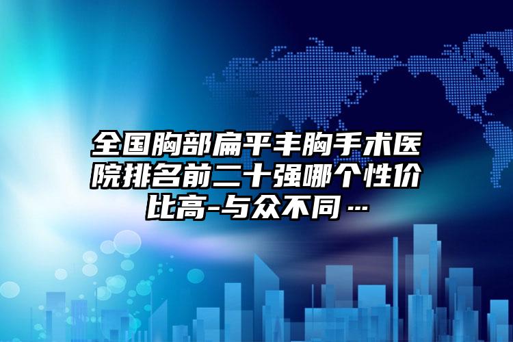 全国胸部扁平丰胸手术医院排名前二十强哪个性价比高-与众不同…